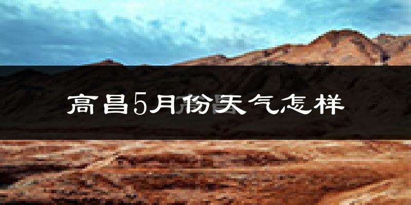 高昌5月份天气怎样?高昌五月冷吗?