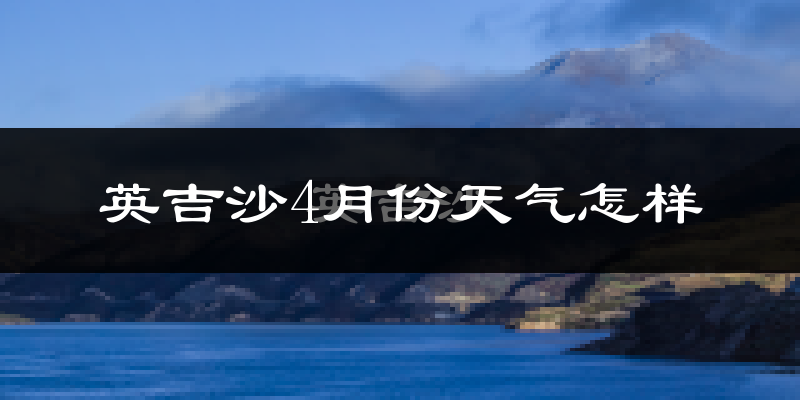英吉沙县4月份天气如何?冷热情况怎么样?