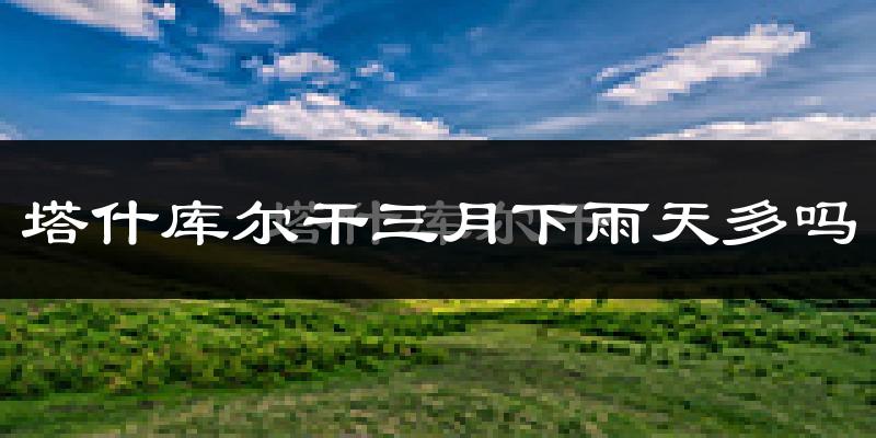 塔什库尔干三月下雨天多吗?塔什库尔干3月份降雨量多少?