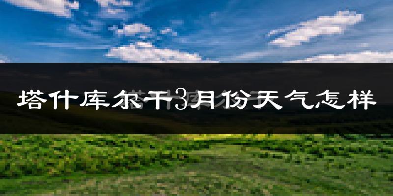塔什库尔干塔吉克自治县3月份天气如何?很冷吗?
