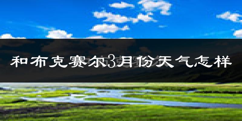 和布克赛尔蒙古自治县3月份天气如何?很冷吗?