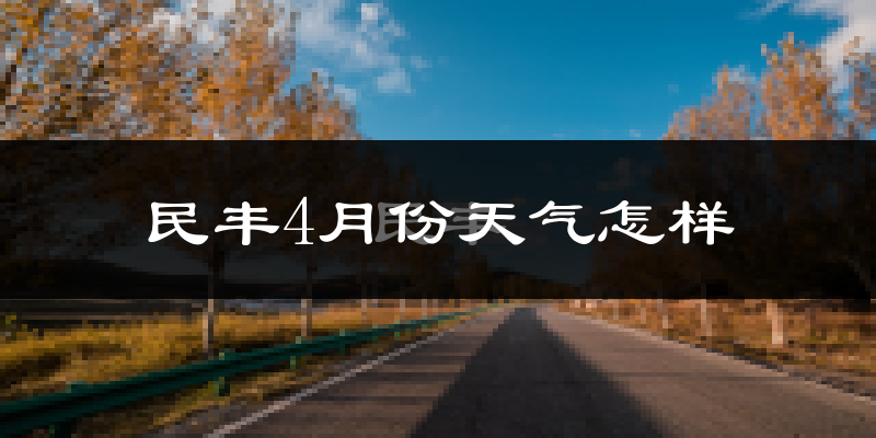 民丰县4月份天气如何?冷热情况怎么样?