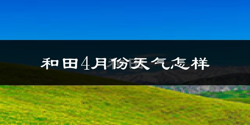 和田县4月份天气如何?冷热情况怎么样?