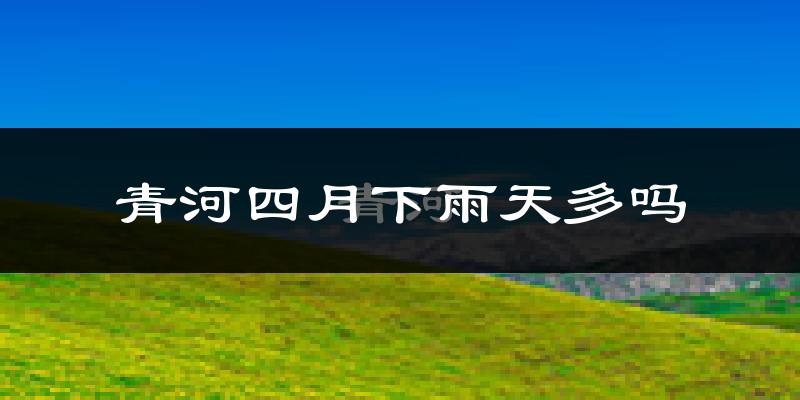 青河四月下雨天多吗?青河4月份降雨量多少?