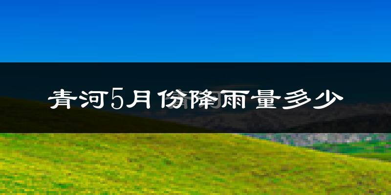 青河5月份降雨量多少?青河五月下雨多吗?