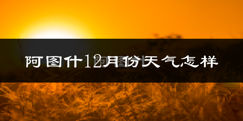 阿图什12月份天气怎样?阿图什十二月冷吗?