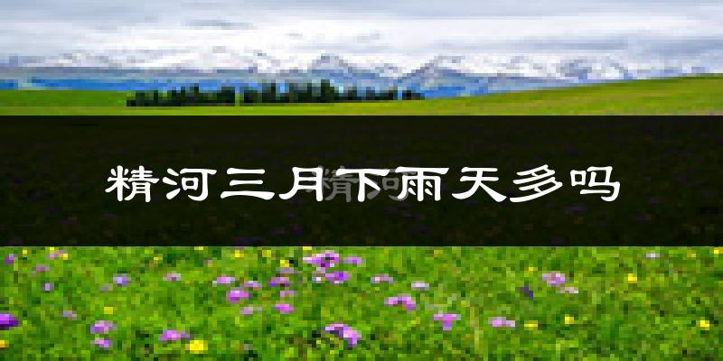 精河三月下雨天多吗?精河3月份降雨量多少?