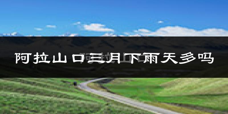 阿拉山口三月下雨天多吗?阿拉山口3月份降雨量多少?