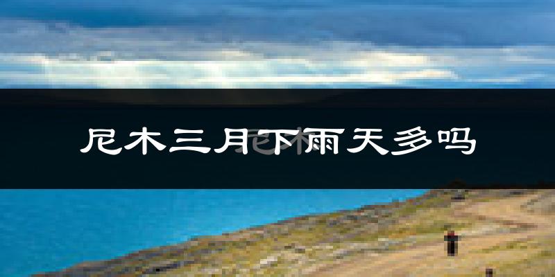 尼木三月下雨天多吗?尼木3月份降雨量多少?