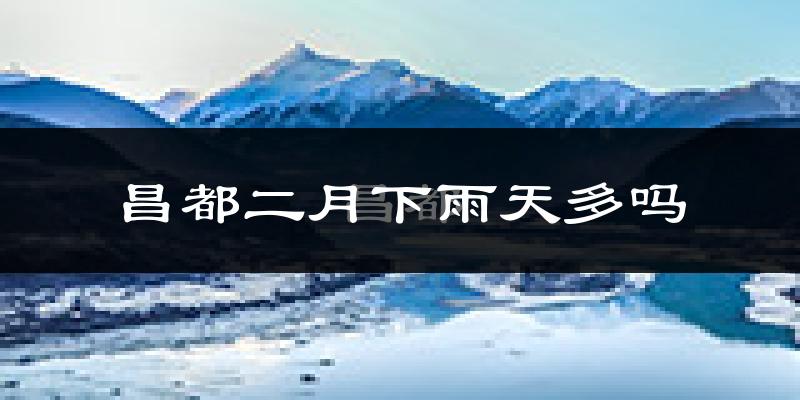 昌都二月下雨天多吗?昌都2月份降雨量多少?