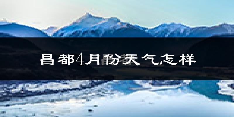 昌都市4月份天气如何?冷吗?