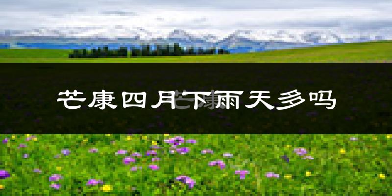 芒康四月下雨天多吗?芒康4月份降雨量多少?