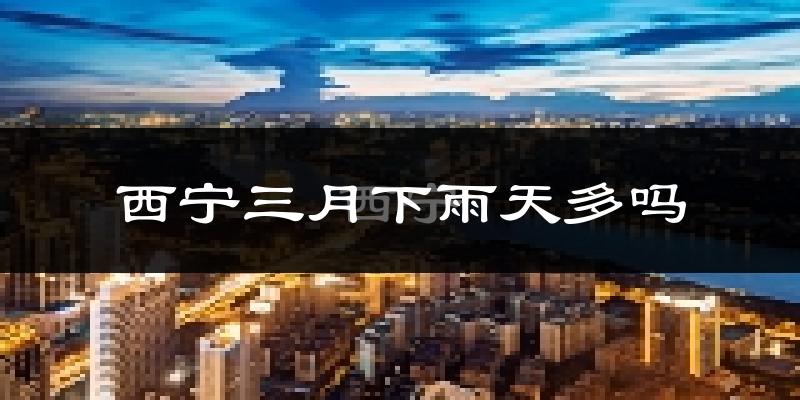 西宁三月下雨天多吗?西宁3月份降雨量多少?