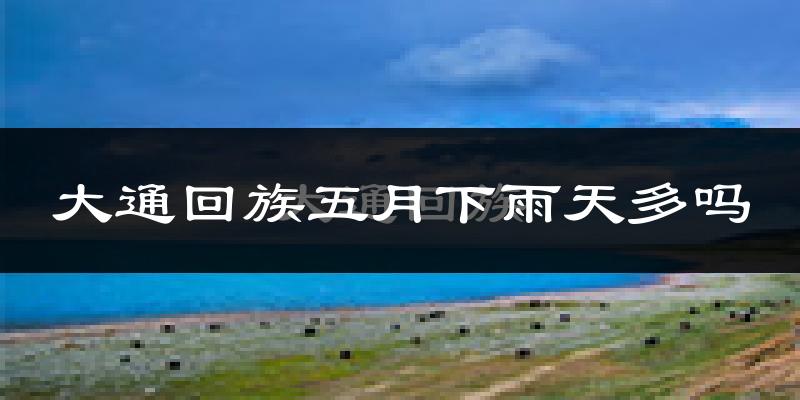 大通回族五月下雨天多吗?大通回族5月份降雨量多少?