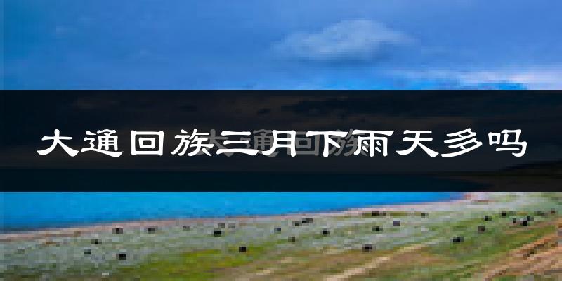 大通回族三月下雨天多吗?大通回族3月份降雨量多少?