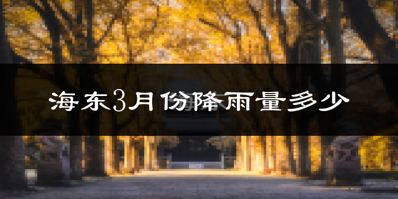海东3月份降雨量多少?海东三月下雨多吗?