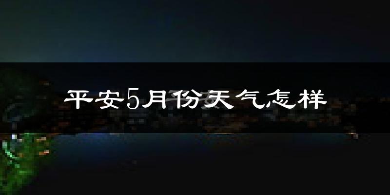 平安5月份天气怎样?平安五月冷吗?