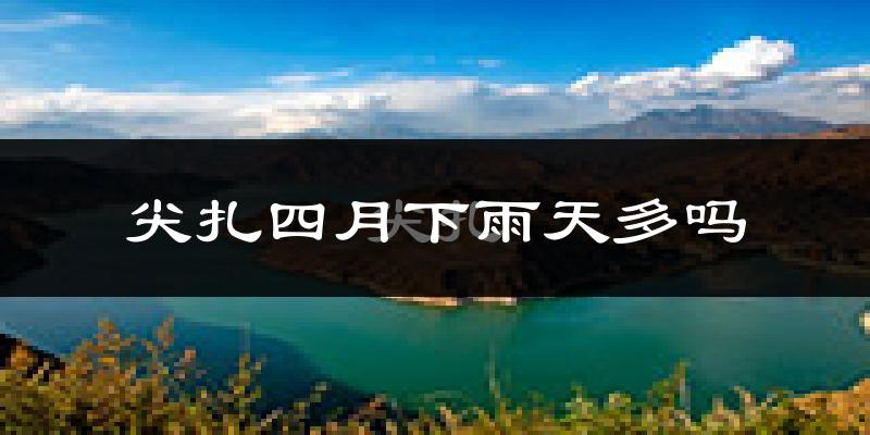 尖扎四月下雨天多吗?尖扎4月份降雨量多少?