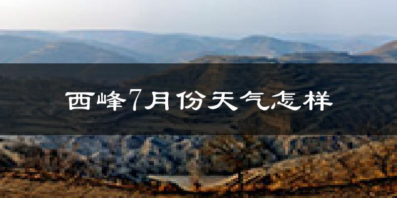 西峰7月份天气怎样?西峰七月热不热?