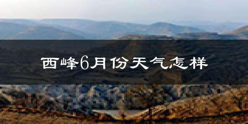 西峰6月份天气怎样?西峰六月热不热?