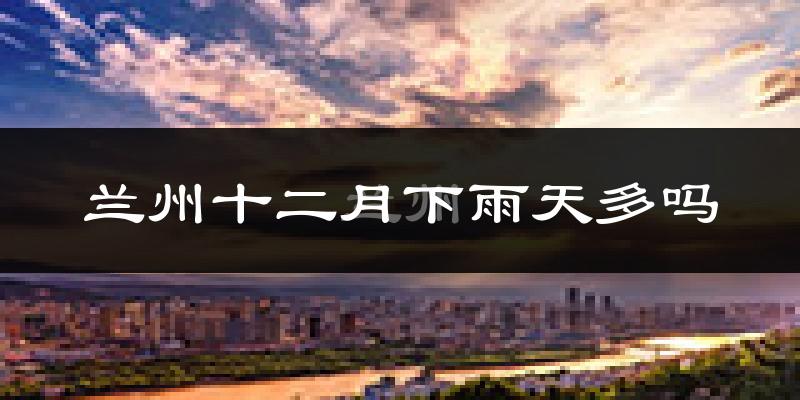 兰州十二月下雨天多吗?兰州12月份降雨量多少?