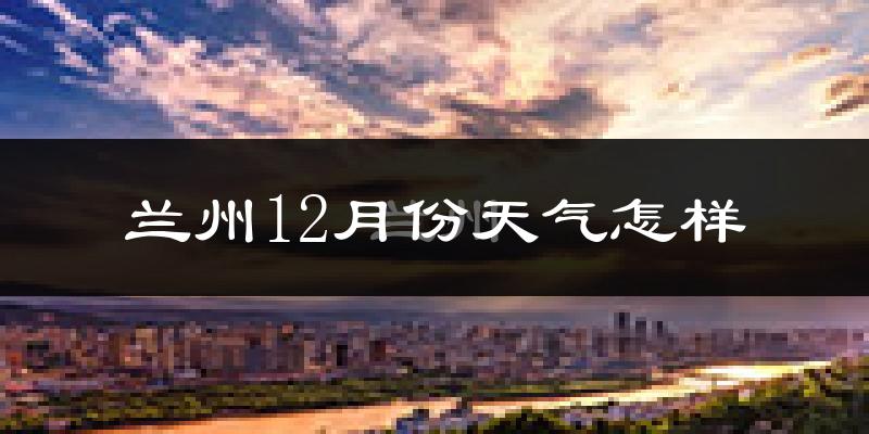 兰州12月份天气怎样?兰州十二月冷吗?