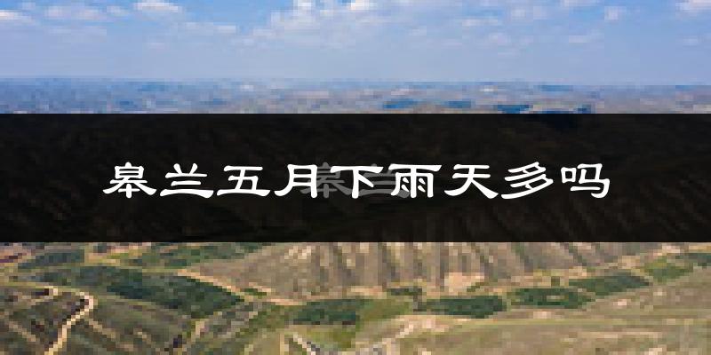 皋兰五月下雨天多吗?皋兰5月份降雨量多少?