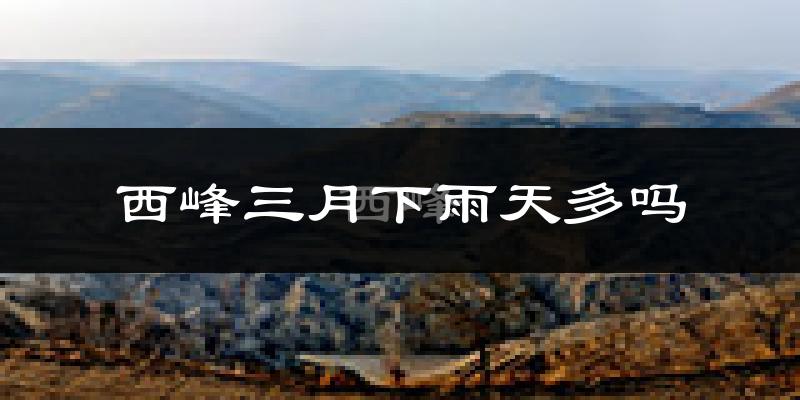 西峰三月下雨天多吗?西峰3月份降雨量多少?