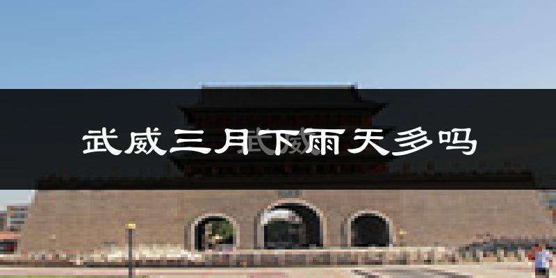 武威三月下雨天多吗?武威3月份降雨量多少?