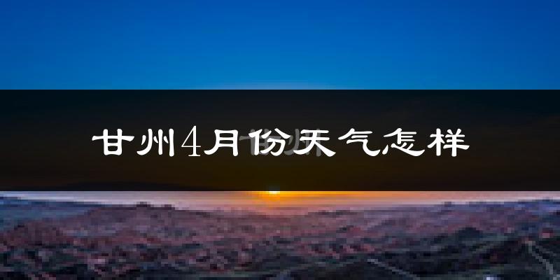 甘州4月份天气怎样?甘州四月冷吗?