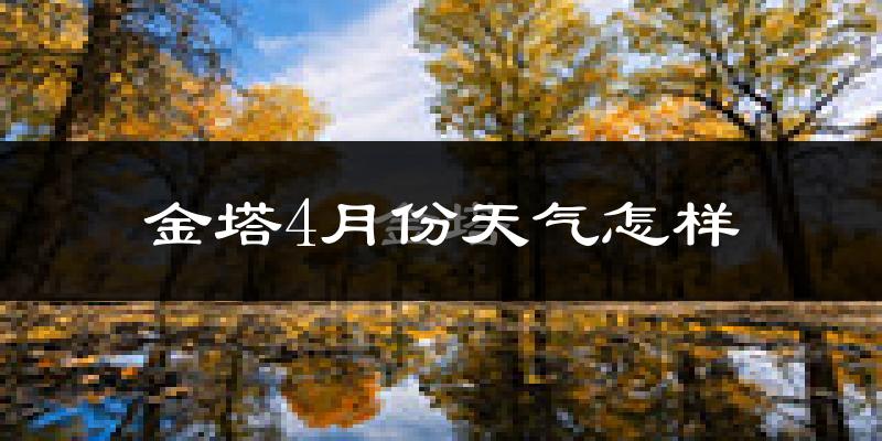 金塔县4月份天气如何?冷热情况怎么样?