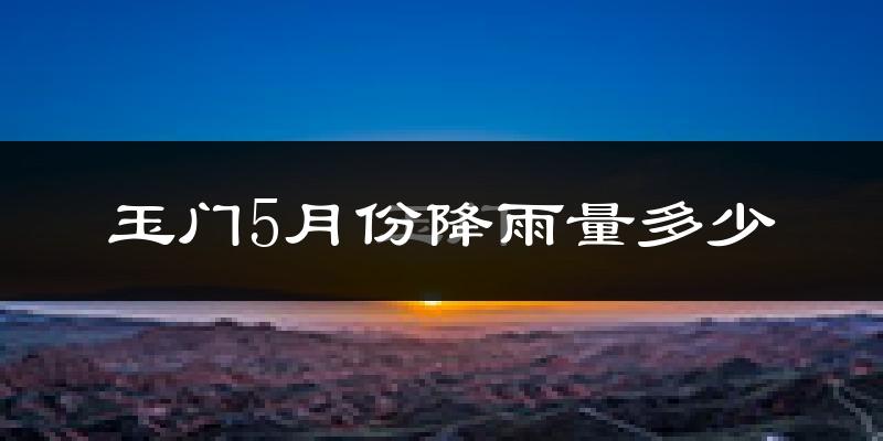 玉门5月份降雨量多少?玉门五月下雨多吗?
