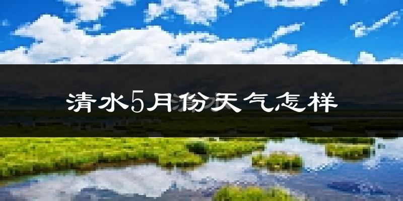清水县5月天气如何?会很热吗?