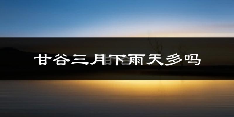 甘谷三月下雨天多吗?甘谷3月份降雨量多少?