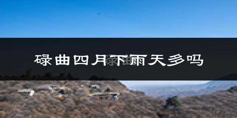 碌曲四月下雨天多吗?碌曲4月份降雨量多少?