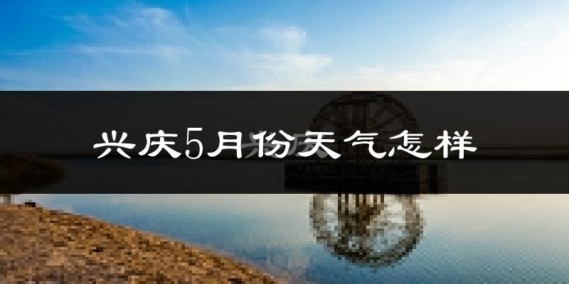 兴庆5月份天气怎样?兴庆五月冷不冷?
