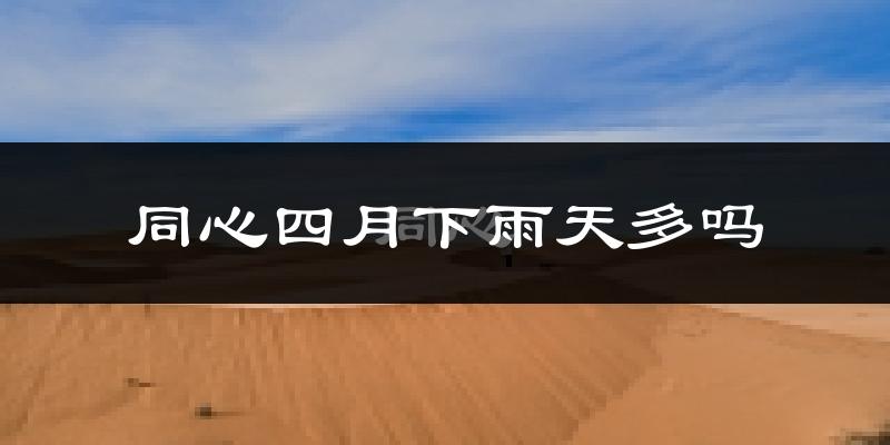 同心四月下雨天多吗?同心4月份降雨量多少?