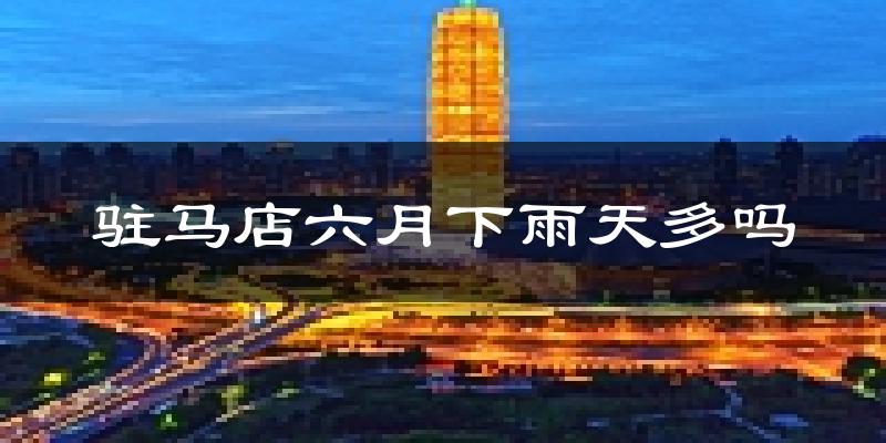 驻马店六月下雨天多吗?驻马店6月份降雨量多少?