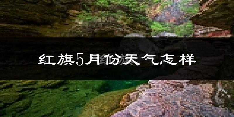 红旗5月份天气怎样?红旗五月冷不冷?