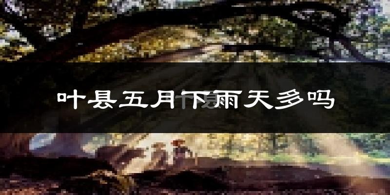 叶县五月下雨天多吗?叶县5月份降雨量多少?