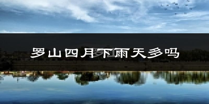 罗山四月下雨天多吗?罗山4月份降雨量多少?