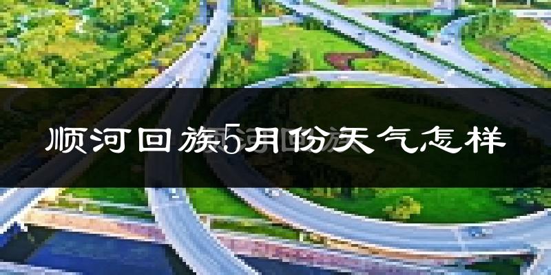 顺河回族5月份天气怎样?顺河回族五月冷不冷?