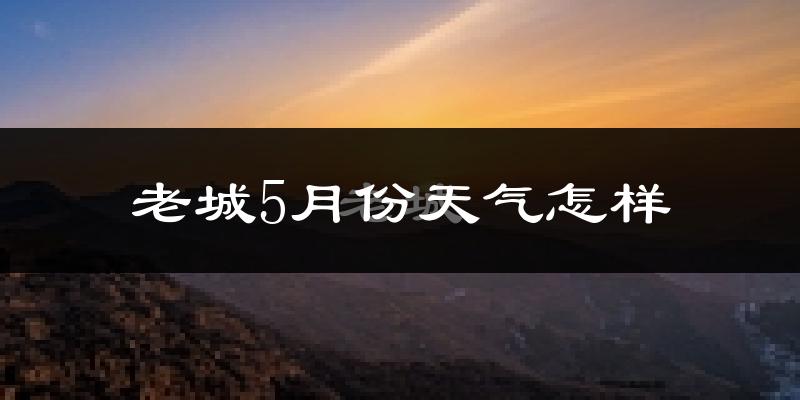 老城5月份天气怎样?老城五月冷吗?