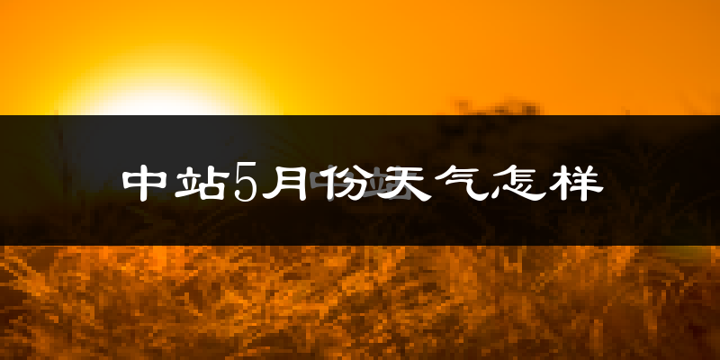 中站5月份天气怎样?中站五月冷不冷?