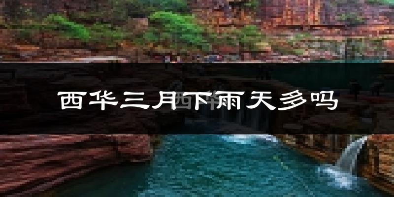 西华三月下雨天多吗?西华3月份降雨量多少?