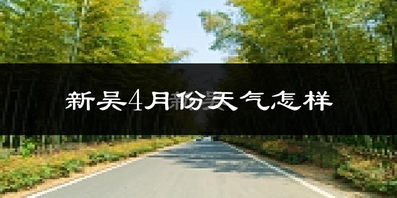 新吴4月份天气怎样?新吴四月冷不冷?