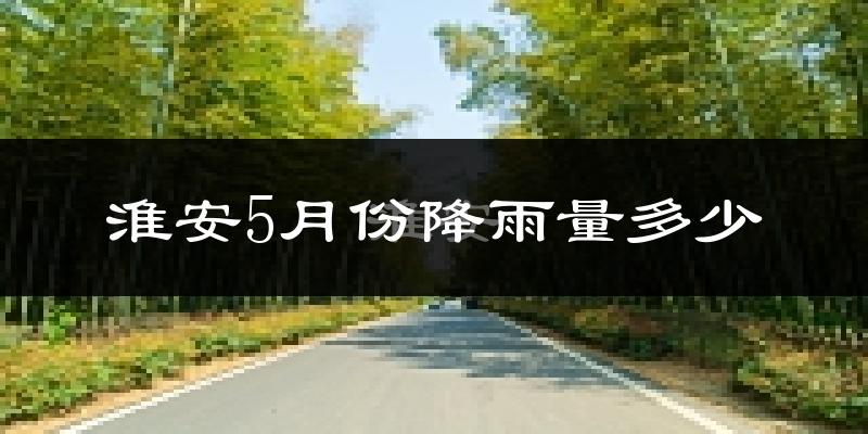 淮安5月份降雨量多少?淮安五月下雨多吗?