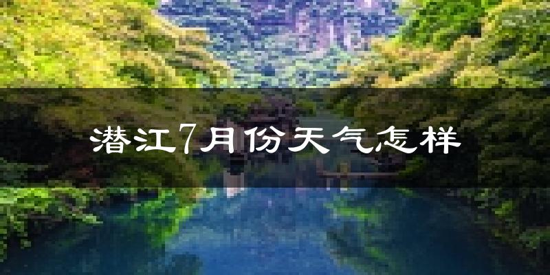 潜江7月份天气怎样?潜江七月热吗?