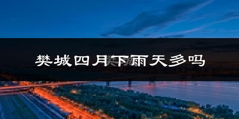 樊城四月下雨天多吗?樊城4月份降雨量多少?