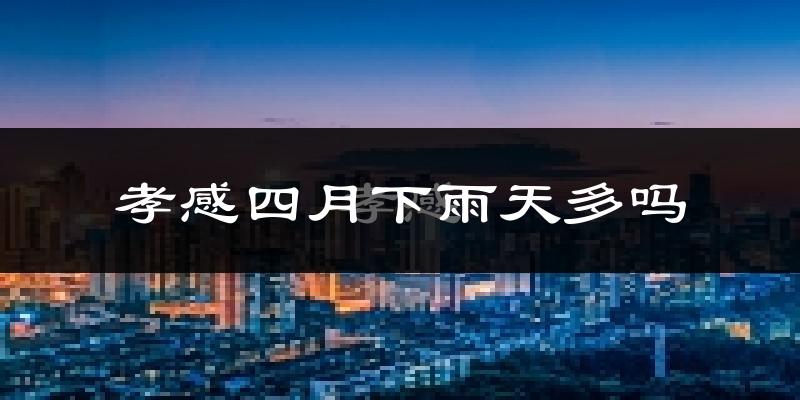 孝感四月下雨天多吗?孝感4月份降雨量多少?